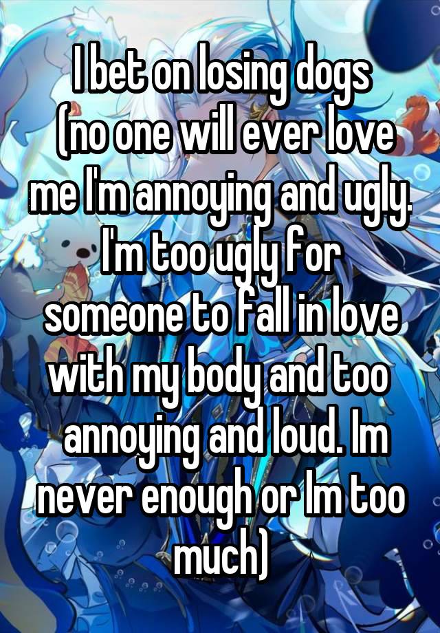 I bet on losing dogs
 (no one will ever love me I'm annoying and ugly. I'm too ugly for someone to fall in love with my body and too 
 annoying and loud. Im never enough or Im too much)