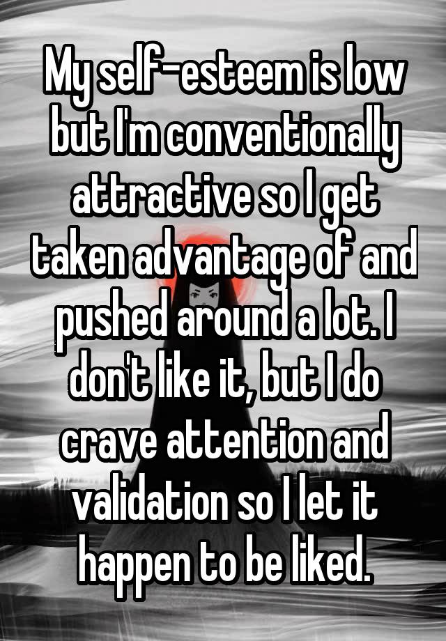 My self-esteem is low but I'm conventionally attractive so I get taken advantage of and pushed around a lot. I don't like it, but I do crave attention and validation so I let it happen to be liked.
