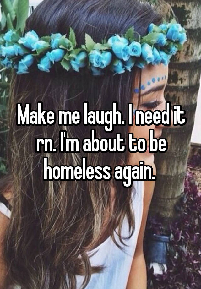 Make me laugh. I need it rn. I'm about to be homeless again. 