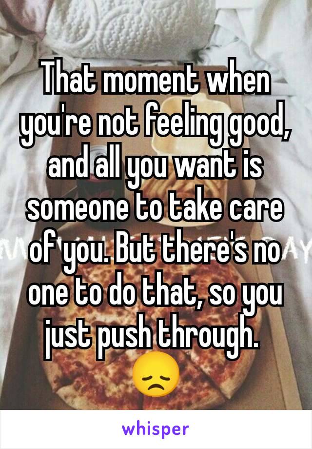 That moment when you're not feeling good, and all you want is someone to take care of you. But there's no one to do that, so you just push through. 
😞