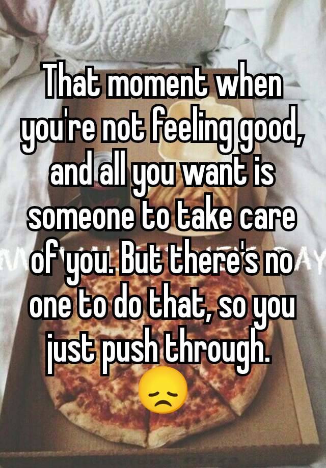 That moment when you're not feeling good, and all you want is someone to take care of you. But there's no one to do that, so you just push through. 
😞