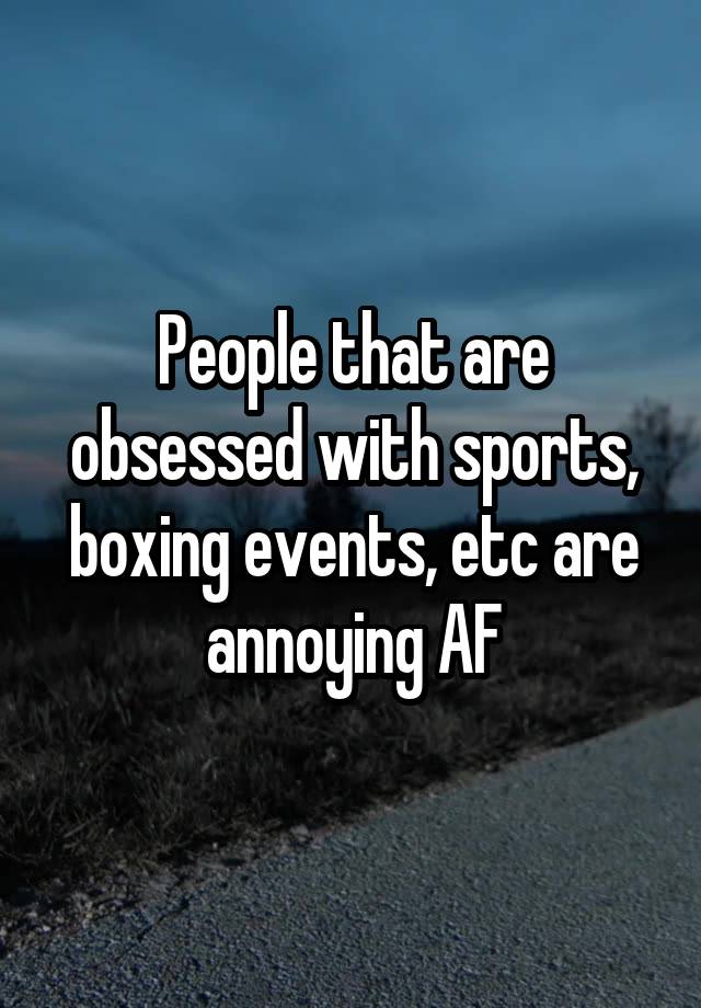 People that are obsessed with sports, boxing events, etc are annoying AF