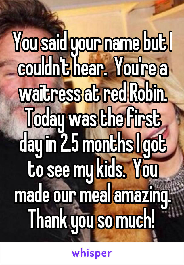 You said your name but I couldn't hear.  You're a waitress at red Robin. Today was the first day in 2.5 months I got to see my kids.  You made our meal amazing. Thank you so much! 