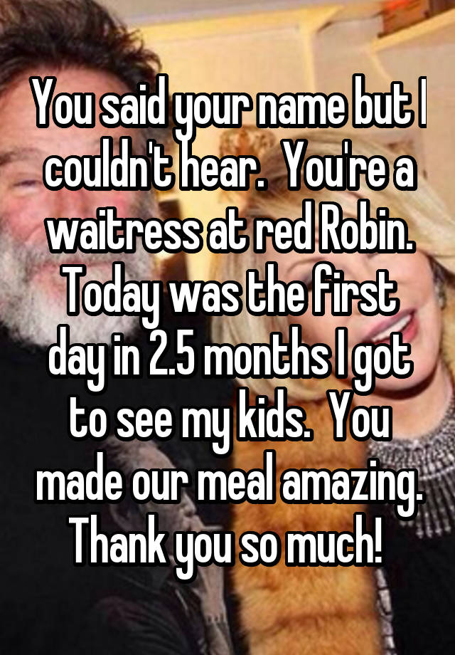 You said your name but I couldn't hear.  You're a waitress at red Robin. Today was the first day in 2.5 months I got to see my kids.  You made our meal amazing. Thank you so much! 