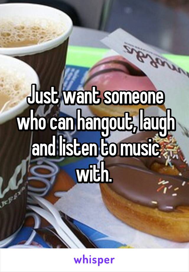 Just want someone who can hangout, laugh and listen to music with. 