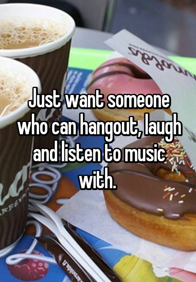 Just want someone who can hangout, laugh and listen to music with. 