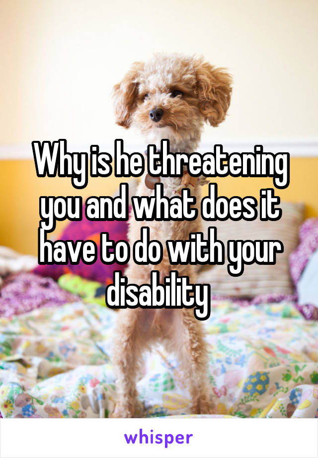 Why is he threatening you and what does it have to do with your disability 