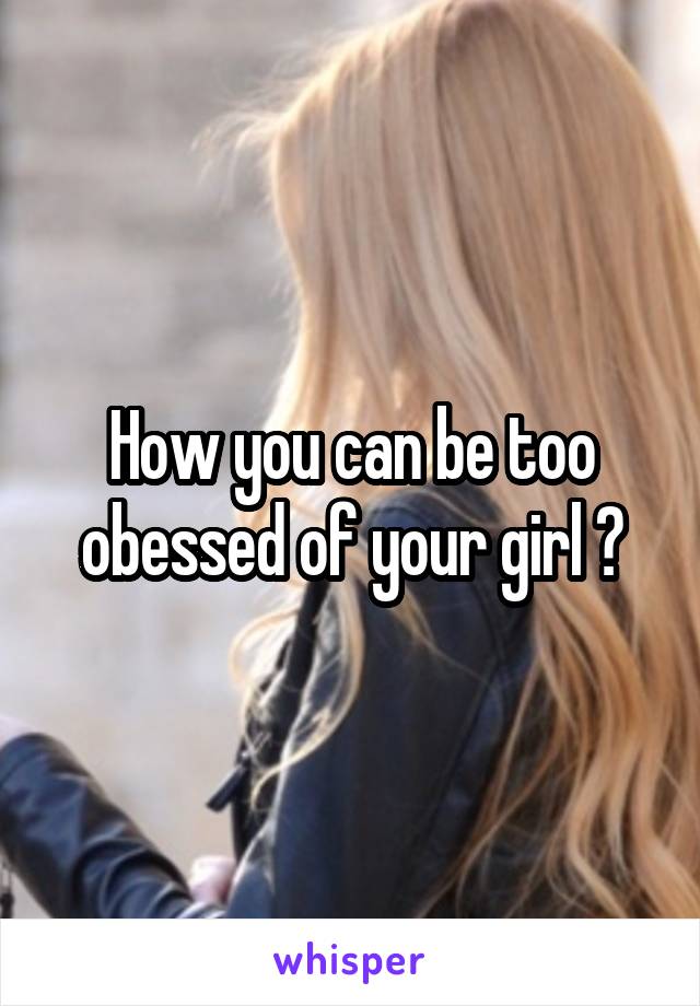 How you can be too obessed of your girl ?