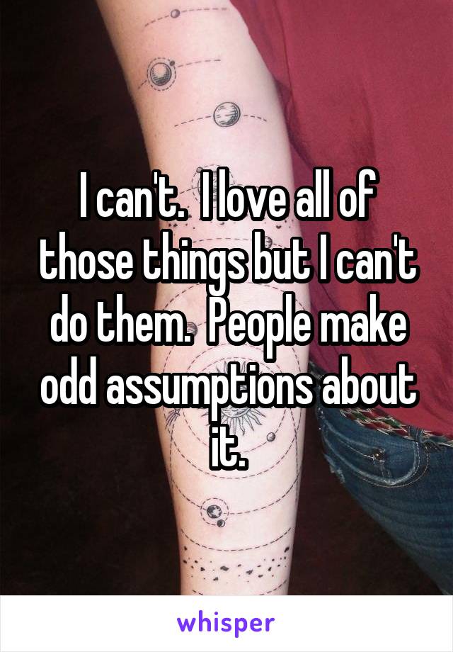 I can't.  I love all of those things but I can't do them.  People make odd assumptions about it.