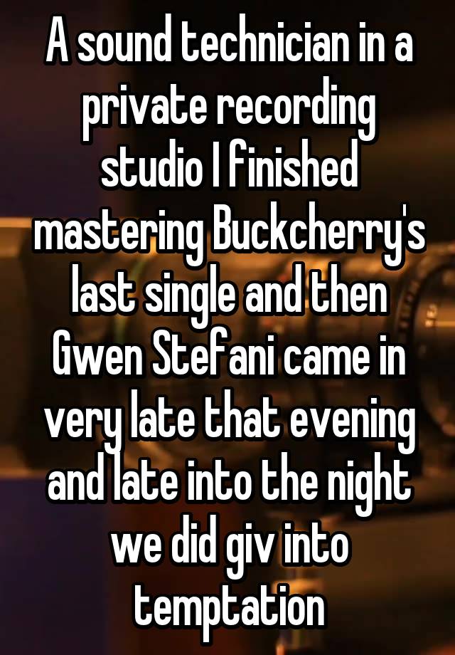 A sound technician in a private recording studio I finished mastering Buckcherry's last single and then Gwen Stefani came in very late that evening and late into the night we did giv into temptation