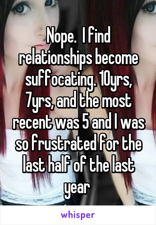 Nope.  I find relationships become suffocating. 10yrs, 7yrs, and the most recent was 5 and I was so frustrated for the last half of the last year 