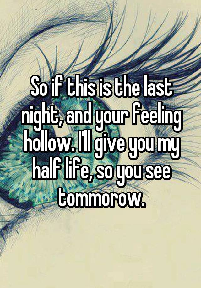 So if this is the last night, and your feeling hollow. I'll give you my half life, so you see tommorow.