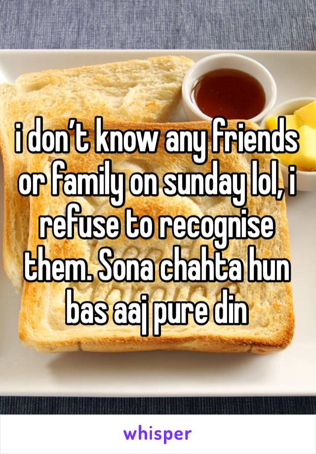 i don’t know any friends or family on sunday lol, i refuse to recognise them. Sona chahta hun bas aaj pure din