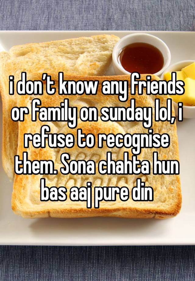 i don’t know any friends or family on sunday lol, i refuse to recognise them. Sona chahta hun bas aaj pure din