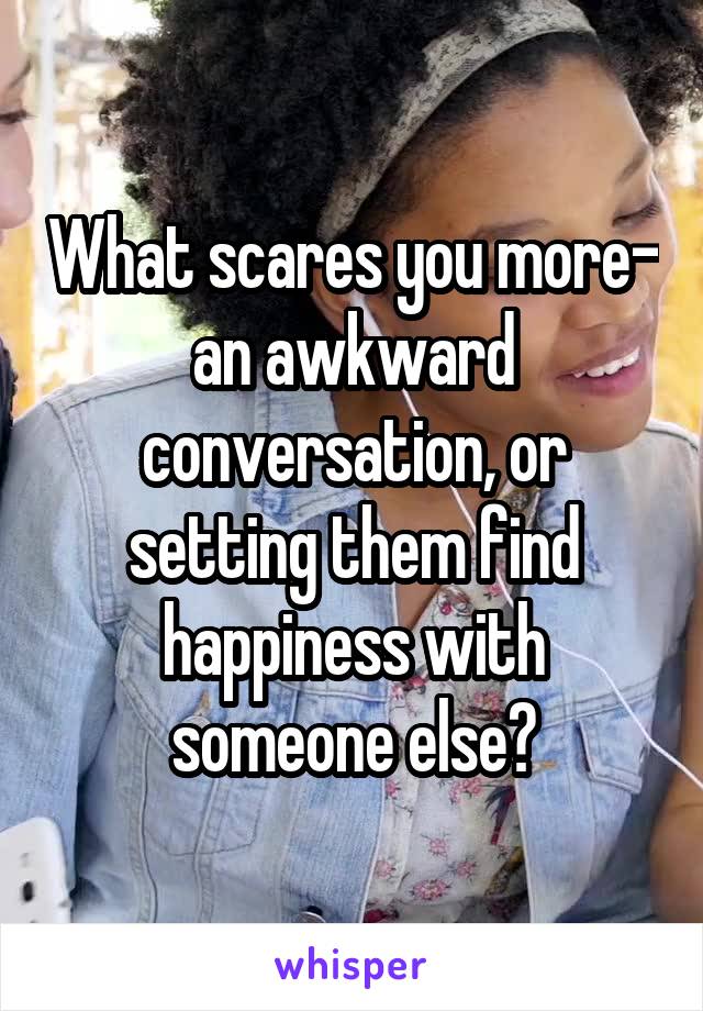 What scares you more- an awkward conversation, or setting them find happiness with someone else?