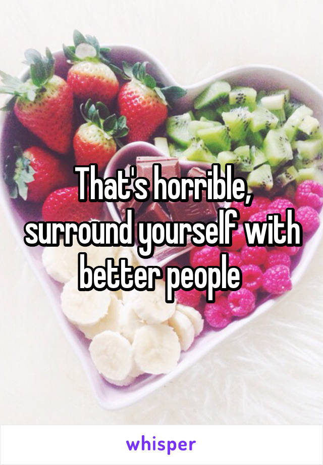 That's horrible, surround yourself with better people 