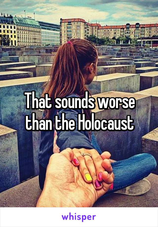 That sounds worse than the Holocaust
