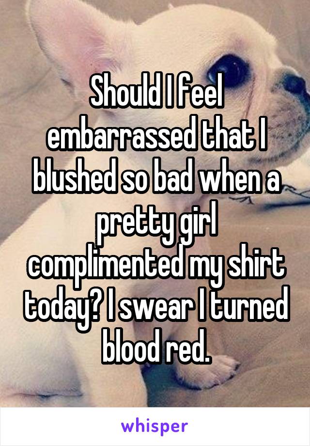 Should I feel embarrassed that I blushed so bad when a pretty girl complimented my shirt today? I swear I turned blood red.