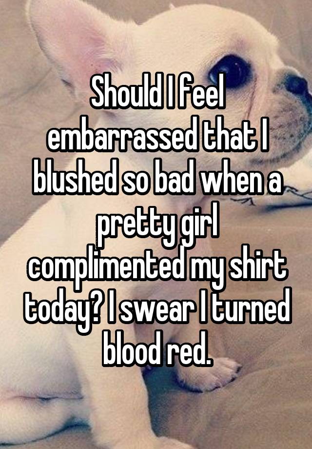 Should I feel embarrassed that I blushed so bad when a pretty girl complimented my shirt today? I swear I turned blood red.