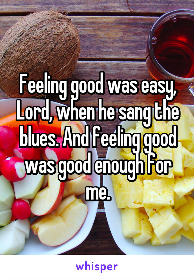 Feeling good was easy, Lord, when he sang the blues. And feeling good was good enough for me.