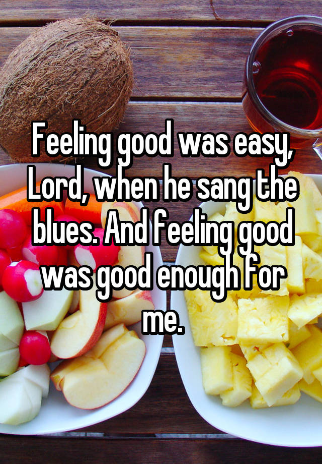 Feeling good was easy, Lord, when he sang the blues. And feeling good was good enough for me.