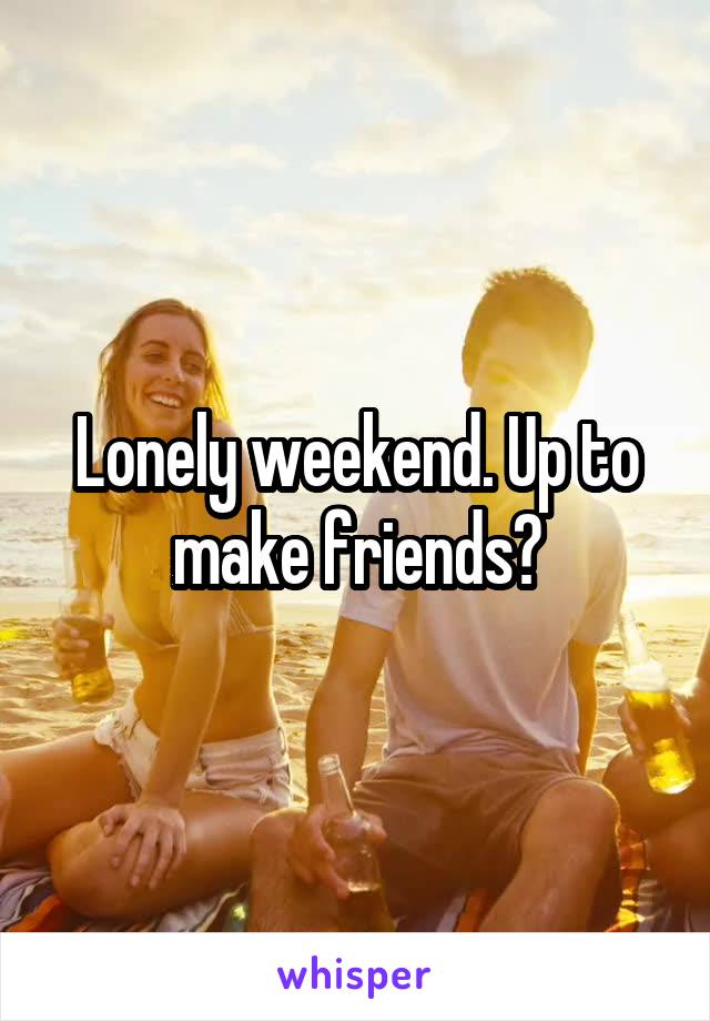 Lonely weekend. Up to make friends?