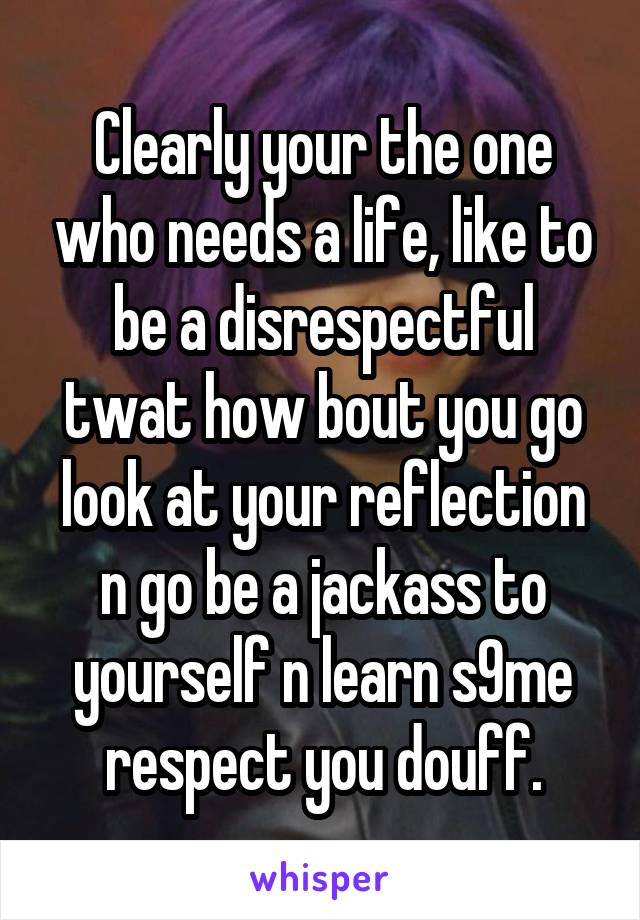 Clearly your the one who needs a life, like to be a disrespectful twat how bout you go look at your reflection n go be a jackass to yourself n learn s9me respect you douff.