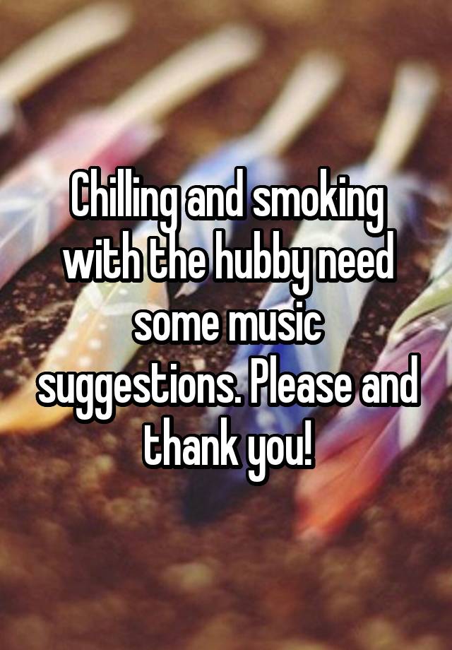 Chilling and smoking with the hubby need some music suggestions. Please and thank you!