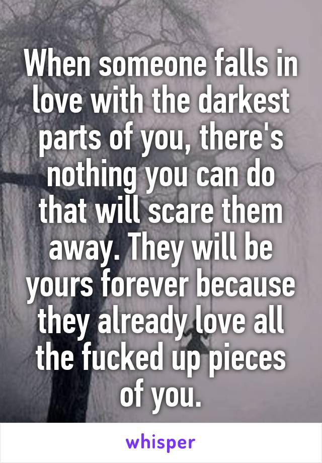 When someone falls in love with the darkest parts of you, there's nothing you can do that will scare them away. They will be yours forever because they already love all the fucked up pieces of you.