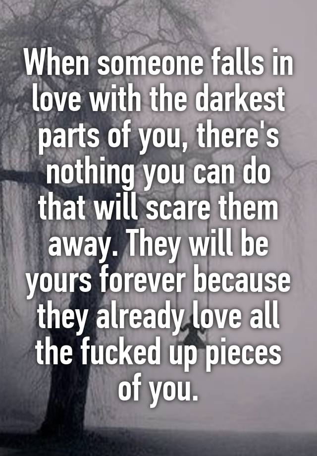 When someone falls in love with the darkest parts of you, there's nothing you can do that will scare them away. They will be yours forever because they already love all the fucked up pieces of you.