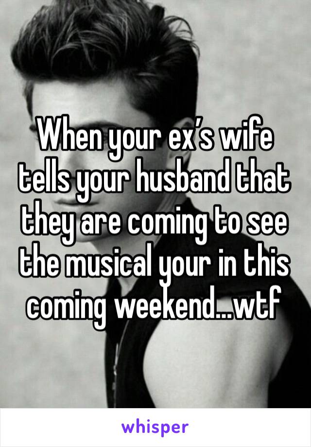 When your ex’s wife tells your husband that they are coming to see the musical your in this coming weekend…wtf 