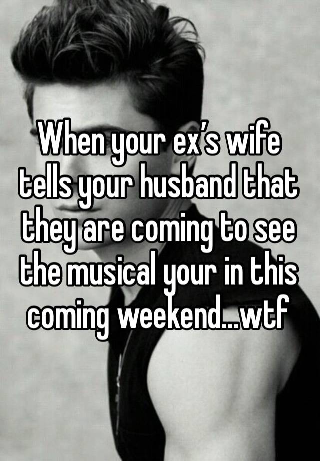 When your ex’s wife tells your husband that they are coming to see the musical your in this coming weekend…wtf 