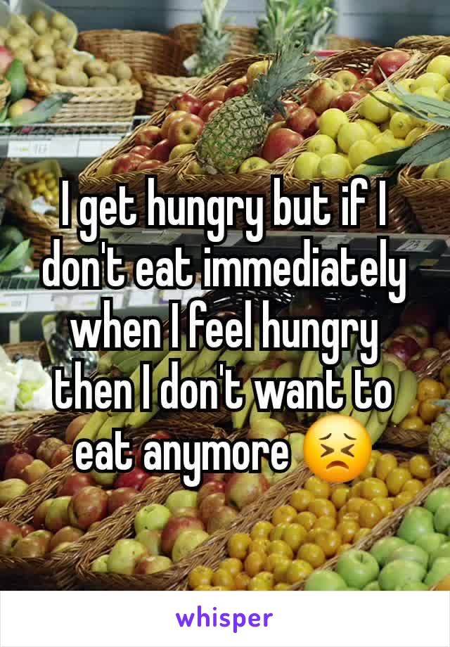 I get hungry but if I don't eat immediately when I feel hungry then I don't want to eat anymore 😣