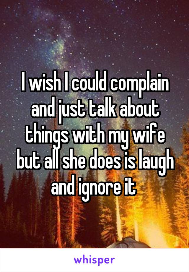 I wish I could complain and just talk about things with my wife but all she does is laugh and ignore it 