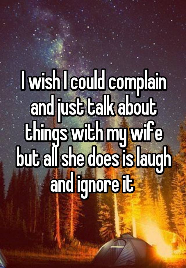 I wish I could complain and just talk about things with my wife but all she does is laugh and ignore it 