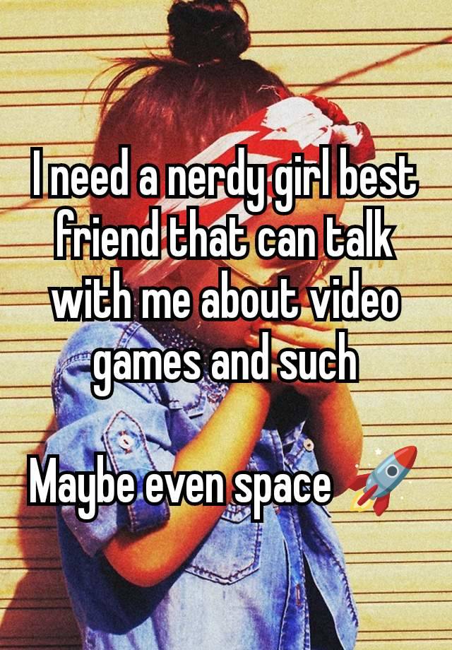 I need a nerdy girl best friend that can talk with me about video games and such

Maybe even space 🚀