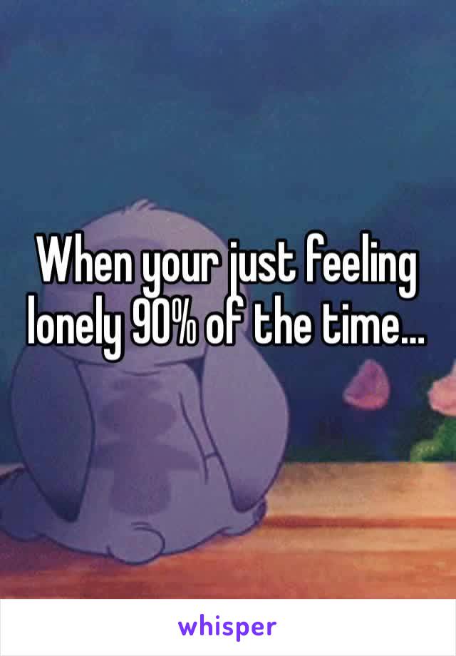 When your just feeling lonely 90% of the time…
