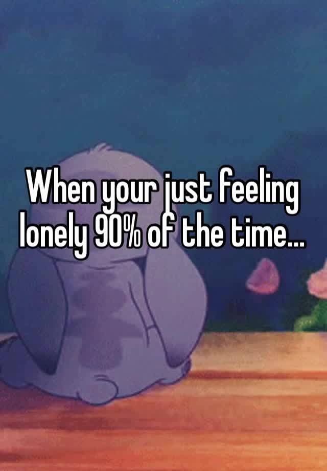 When your just feeling lonely 90% of the time…
