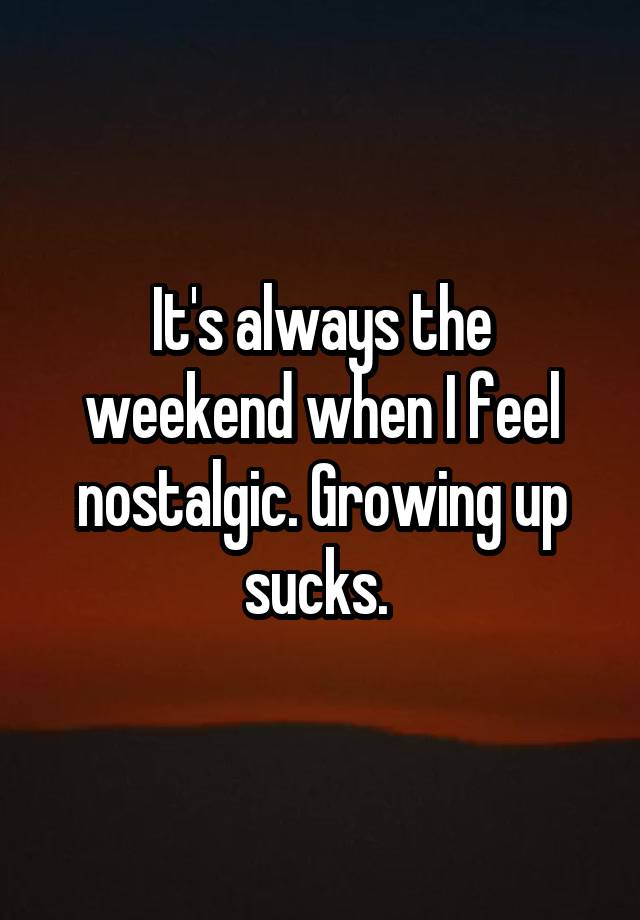 It's always the weekend when I feel nostalgic. Growing up sucks. 
