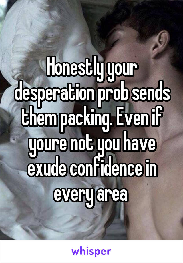 Honestly your desperation prob sends them packing. Even if youre not you have exude confidence in every area 