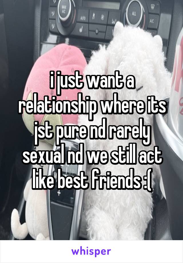 i just want a relationship where its jst pure nd rarely sexual nd we still act like best friends :(