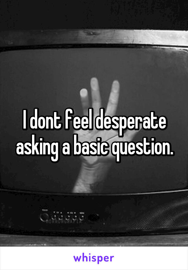 I dont feel desperate asking a basic question.