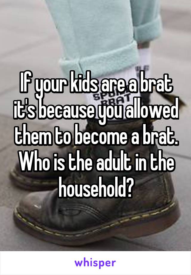If your kids are a brat it's because you allowed them to become a brat. Who is the adult in the household?