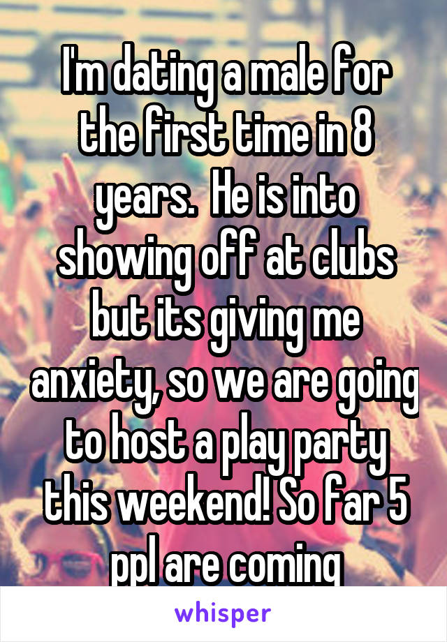 I'm dating a male for the first time in 8 years.  He is into showing off at clubs but its giving me anxiety, so we are going to host a play party this weekend! So far 5 ppl are coming