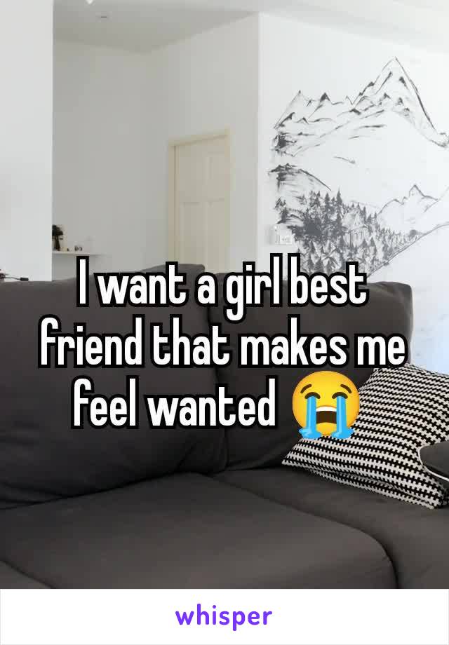 I want a girl best friend that makes me feel wanted 😭 