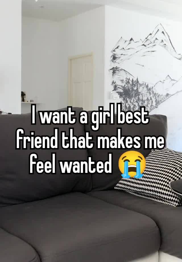 I want a girl best friend that makes me feel wanted 😭 