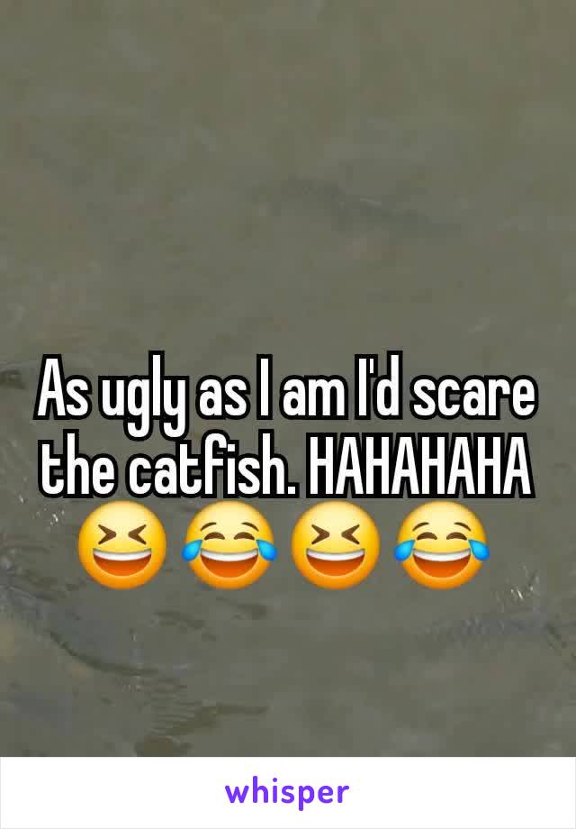 As ugly as I am I'd scare the catfish. HAHAHAHA 😆 😂 😆 😂 