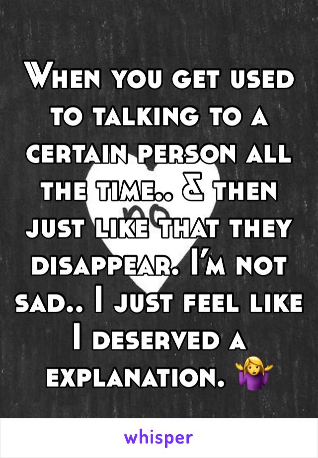 When you get used to talking to a certain person all the time.. & then just like that they disappear. I’m not sad.. I just feel like I deserved a explanation. 🤷‍♀️