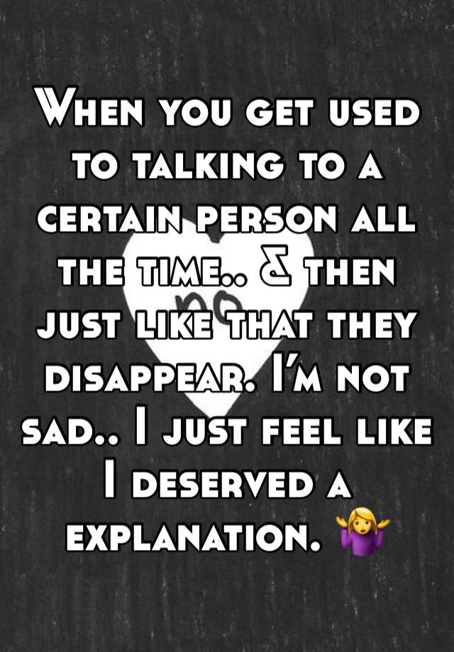 When you get used to talking to a certain person all the time.. & then just like that they disappear. I’m not sad.. I just feel like I deserved a explanation. 🤷‍♀️