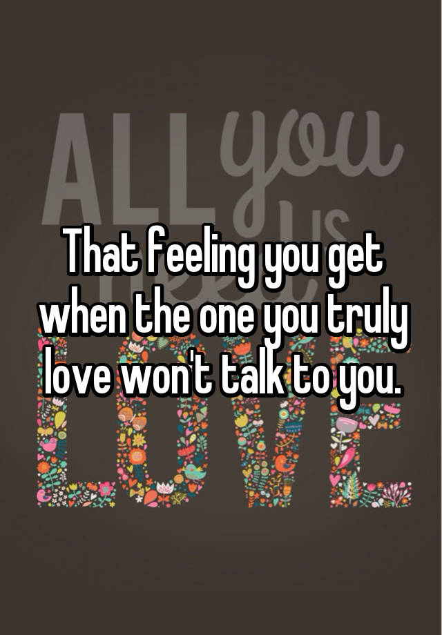 That feeling you get when the one you truly love won't talk to you.